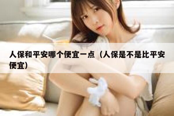 人保和平安哪个便宜一点（人保是不是比平安便宜） 第1张