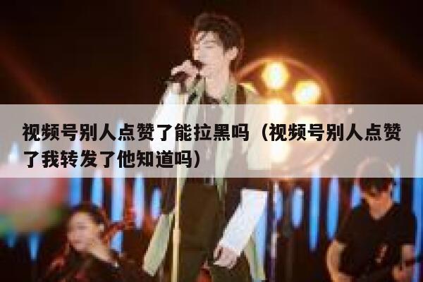 视频号别人点赞了能拉黑吗（视频号别人点赞了我转发了他知道吗） 第1张