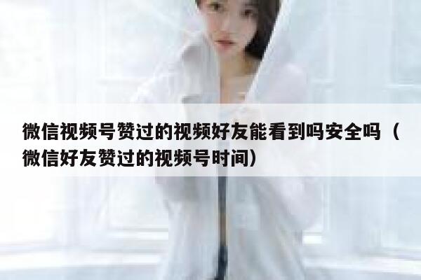 微信视频号赞过的视频好友能看到吗安全吗（微信好友赞过的视频号时间） 第1张