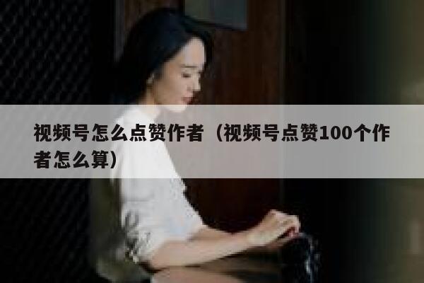 视频号怎么点赞作者（视频号点赞100个作者怎么算） 第1张