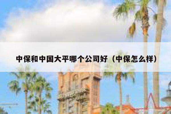 中保和中国大平哪个公司好(中保怎么样) 第1张 中保和中国大平哪个公司好(中保怎么样) 第1张