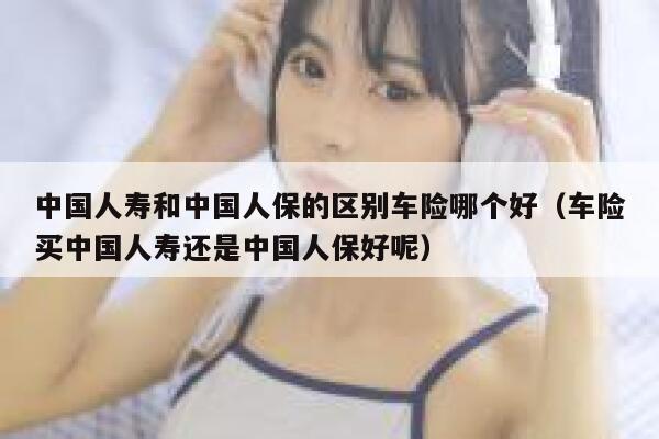 中国人寿和中国人保的区别车险哪个好（车险买中国人寿还是中国人保好呢） 第1张