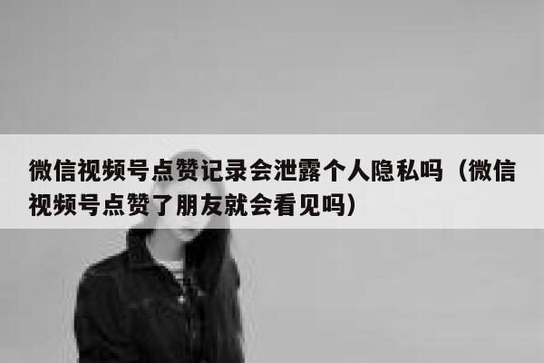 微信视频号点赞记录会泄露个人隐私吗(微信视频号点赞了朋友就会看见吗) 第1张 微信视频号点赞记录会泄露个人隐私吗(微信视频号点赞了朋友就会看见吗) 第1张