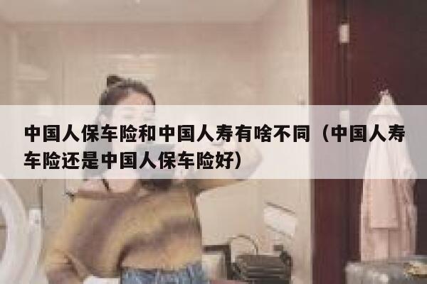 中国人保车险和中国人寿有啥不同(中国人寿车险还是中国人保车险好) 第1张 中国人保车险和中国人寿有啥不同(中国人寿车险还是中国人保车险好) 第1张
