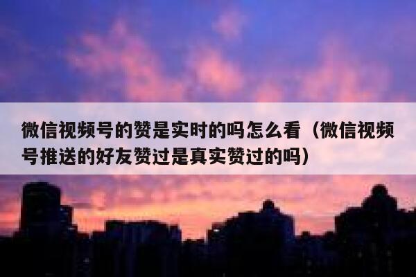 微信视频号的赞是实时的吗怎么看（微信视频号推送的好友赞过是真实赞过的吗） 第1张