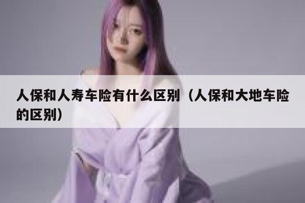 人保和人寿车险有什么区别（人保和大地车险的区别） 第1张