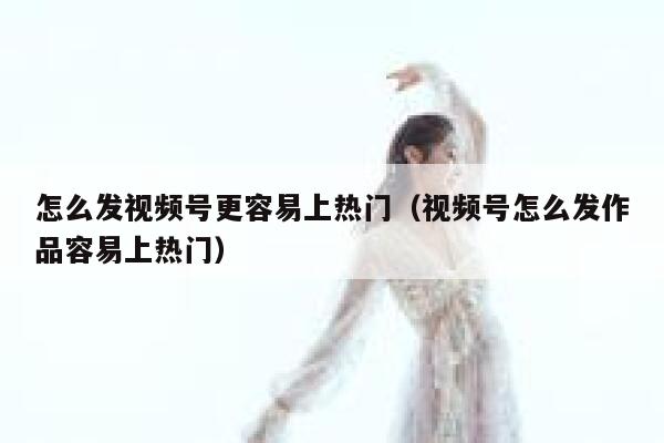 怎么发视频号更容易上热门（视频号怎么发作品容易上热门） 第1张