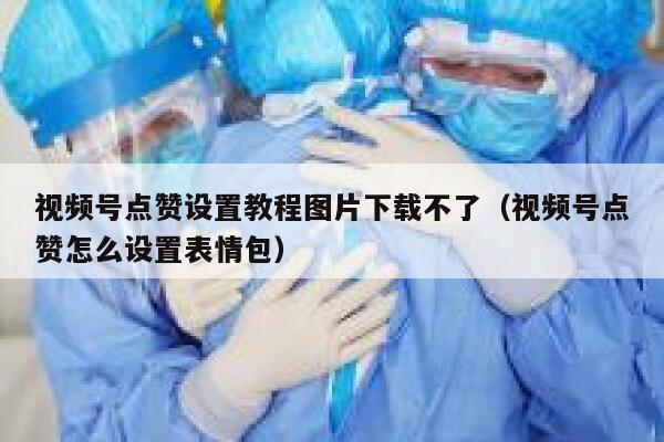 视频号点赞设置教程图片下载不了（视频号点赞怎么设置表情包） 第1张