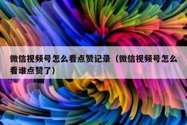 微信视频号怎么看点赞记录(微信视频号怎么看谁点赞了) 第1张 微信视频号怎么看点赞记录(微信视频号怎么看谁点赞了) 第1张