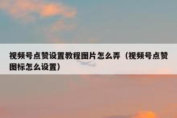 视频号点赞设置教程图片怎么弄(视频号点赞图标怎么设置) 第1张 视频号点赞设置教程图片怎么弄(视频号点赞图标怎么设置) 第1张