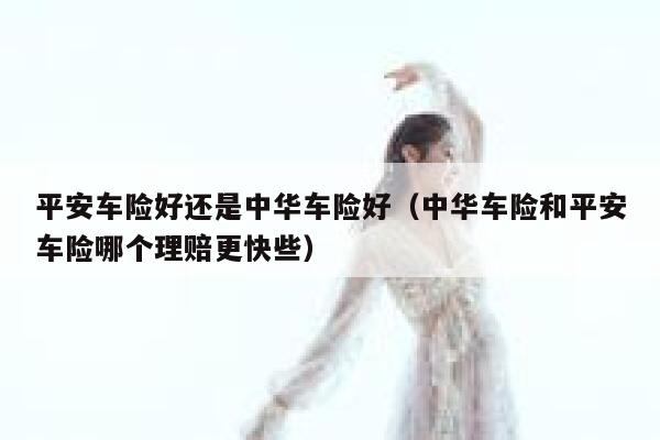 平安车险好还是中华车险好（中华车险和平安车险哪个理赔更快些） 第1张