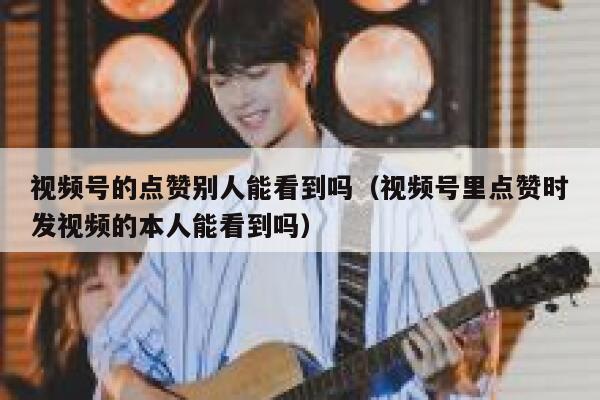 视频号的点赞别人能看到吗(视频号里点赞时发视频的本人能看到吗) 第1张 视频号的点赞别人能看到吗(视频号里点赞时发视频的本人能看到吗) 第1张