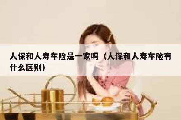 人保和人寿车险是一家吗(人保和人寿车险有什么区别) 第1张 人保和人寿车险是一家吗(人保和人寿车险有什么区别) 第1张