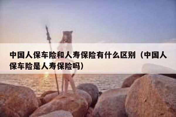 中国人保车险和人寿保险有什么区别（中国人保车险是人寿保险吗） 第1张