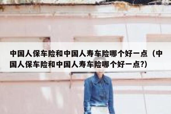 中国人保车险和中国人寿车险哪个好一点（中国人保车险和中国人寿车险哪个好一点?） 第1张