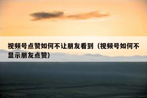 视频号点赞如何不让朋友看到（视频号如何不显示朋友点赞） 第1张
