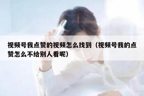 视频号我点赞的视频怎么找到（视频号我的点赞怎么不给别人看呢） 第1张