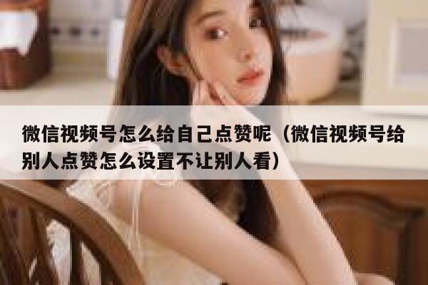 微信视频号怎么给自己点赞呢（微信视频号给别人点赞怎么设置不让别人看） 第1张